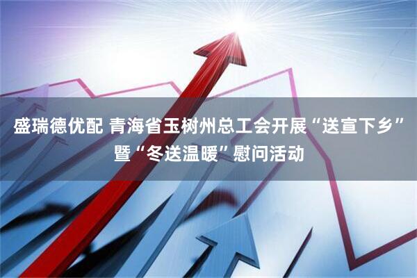 盛瑞德优配 青海省玉树州总工会开展“送宣下乡”暨“冬送温暖”慰问活动