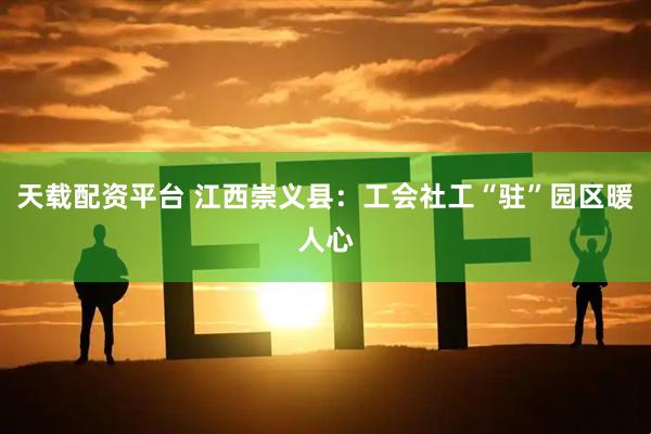 天载配资平台 江西崇义县：工会社工“驻”园区暖人心