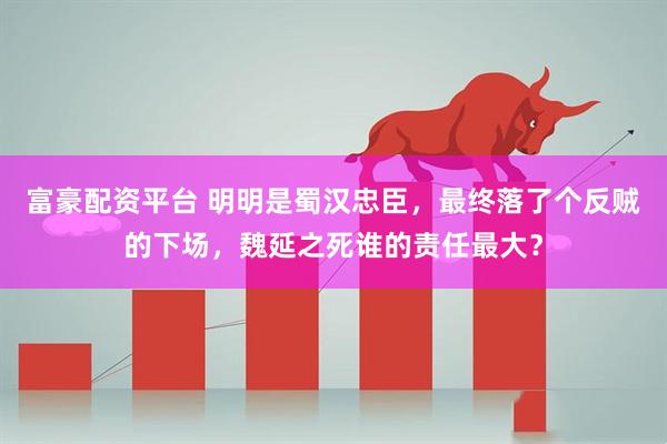 富豪配资平台 明明是蜀汉忠臣，最终落了个反贼的下场，魏延之死谁的责任最大？