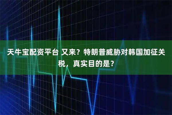 天牛宝配资平台 又来？特朗普威胁对韩国加征关税，真实目的是？
