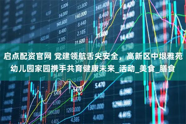 启点配资官网 党建领航舌尖安全，高新区中垠雅苑幼儿园家园携手共育健康未来_活动_美食_膳食