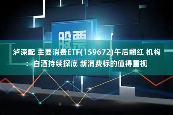 泸深配 主要消费ETF(159672)午后翻红 机构：白酒持续探底 新消费标的值得重视