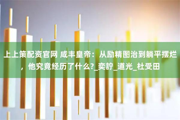 上上策配资官网 咸丰皇帝：从励精图治到躺平摆烂，他究竟经历了什么?_奕詝_道光_杜受田