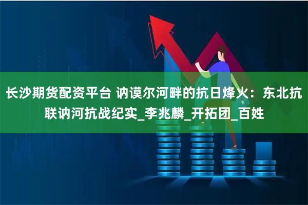 长沙期货配资平台 讷谟尔河畔的抗日烽火：东北抗联讷河抗战纪实_李兆麟_开拓团_百姓
