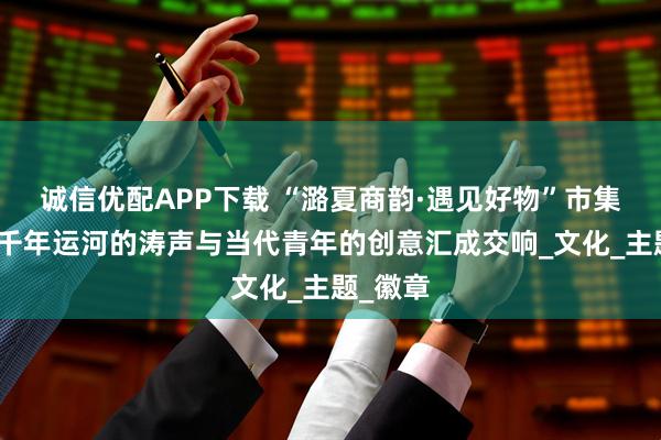 诚信优配APP下载 “潞夏商韵·遇见好物”市集开幕，千年运河的涛声与当代青年的创意汇成交响_文化_主题_徽章