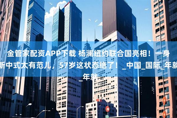 金管家配资APP下载 杨澜纽约联合国亮相！一身新中式太有范儿，57岁这状态绝了！_中国_国际_年就