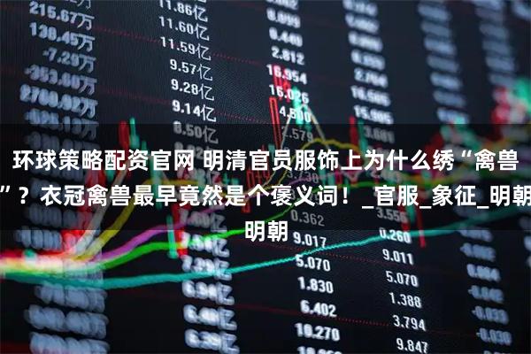 环球策略配资官网 明清官员服饰上为什么绣“禽兽”？衣冠禽兽最早竟然是个褒义词！_官服_象征_明朝