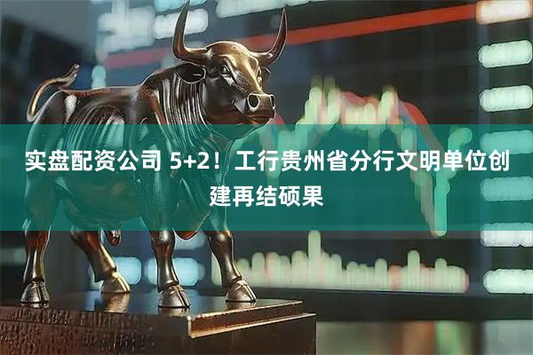 实盘配资公司 5+2！工行贵州省分行文明单位创建再结硕果