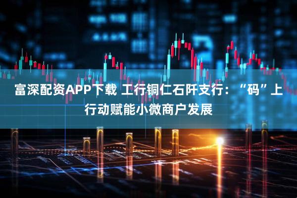 富深配资APP下载 工行铜仁石阡支行：“码”上行动赋能小微商户发展