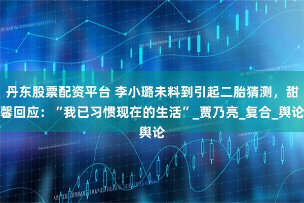 丹东股票配资平台 李小璐未料到引起二胎猜测，甜馨回应：“我已习惯现在的生活”_贾乃亮_复合_舆论