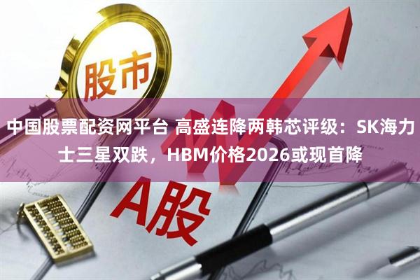 中国股票配资网平台 高盛连降两韩芯评级：SK海力士三星双跌，HBM价格2026或现首降