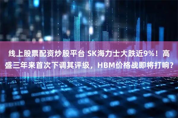 线上股票配资炒股平台 SK海力士大跌近9%！高盛三年来首次下调其评级，HBM价格战即将打响？