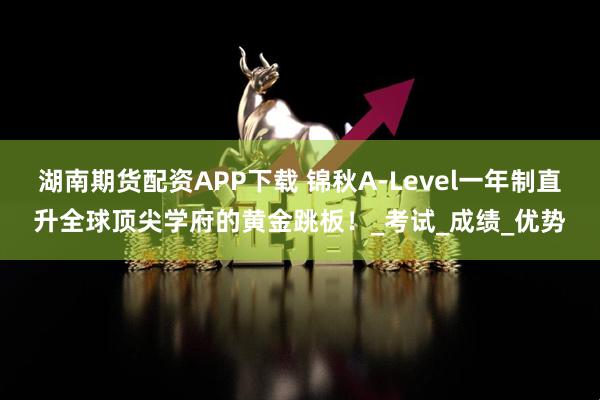 湖南期货配资APP下载 锦秋A-Level一年制直升全球顶尖学府的黄金跳板！_考试_成绩_优势