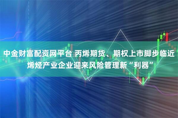中金财富配资网平台 丙烯期货、期权上市脚步临近 烯烃产业企业迎来风险管理新“利器”