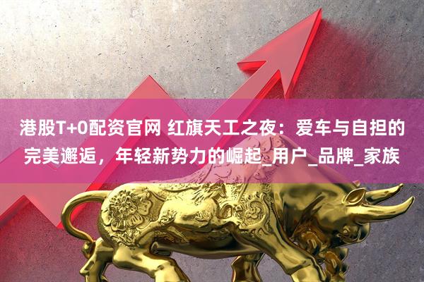 港股T+0配资官网 红旗天工之夜：爱车与自担的完美邂逅，年轻新势力的崛起_用户_品牌_家族