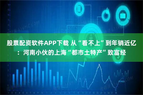 股票配资软件APP下载 从“看不上”到年销近亿：河南小伙的上海“都市土特产”致富经