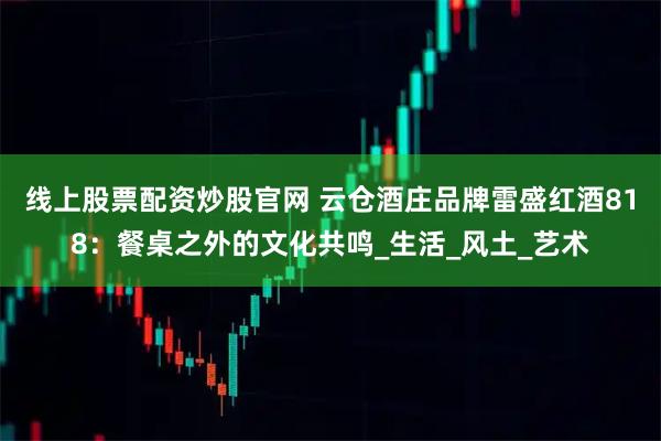 线上股票配资炒股官网 云仓酒庄品牌雷盛红酒818：餐桌之外的文化共鸣_生活_风土_艺术