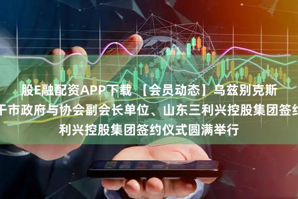股E融配资APP下载 【会员动态】乌兹别克斯坦共和国塔什干市政府与协会副会长单位、山东三利兴控股集团签约仪式圆满举行