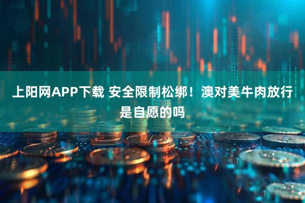 上阳网APP下载 安全限制松绑！澳对美牛肉放行是自愿的吗