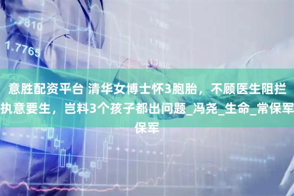 意胜配资平台 清华女博士怀3胞胎，不顾医生阻拦执意要生，岂料3个孩子都出问题_冯尧_生命_常保军