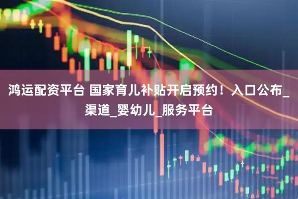 鸿运配资平台 国家育儿补贴开启预约！入口公布_渠道_婴幼儿_服务平台
