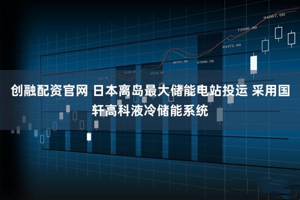创融配资官网 日本离岛最大储能电站投运 采用国轩高科液冷储能系统
