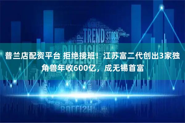 普兰店配资平台 拒绝接班！江苏富二代创出3家独角兽年收600亿，成无锡首富