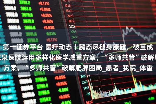 第一证券平台 医疗动态丨臃态尽褪身康健，破茧成蝶焕新生——清华大学玉泉医院运用多样化医学减重方案，“多师共管”破解肥胖困局_患者_我院_体重