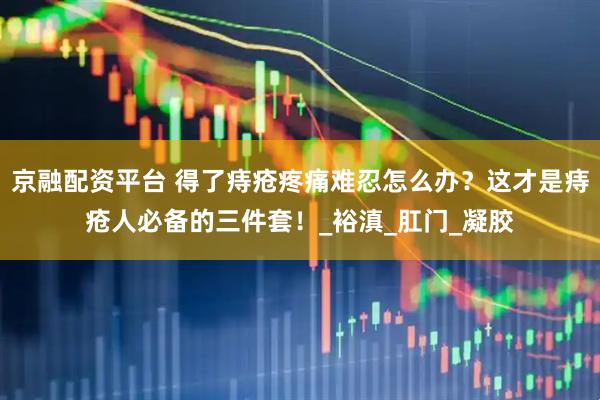京融配资平台 得了痔疮疼痛难忍怎么办？这才是痔疮人必备的三件套！_裕滇_肛门_凝胶