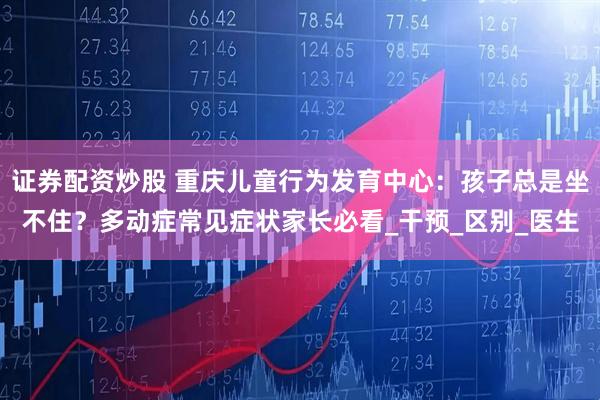 证券配资炒股 重庆儿童行为发育中心：孩子总是坐不住？多动症常见症状家长必看_干预_区别_医生