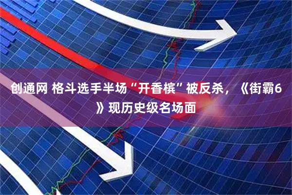 创通网 格斗选手半场“开香槟”被反杀，《街霸6》现历史级名场面