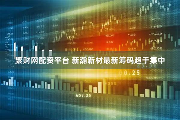 聚财网配资平台 新瀚新材最新筹码趋于集中