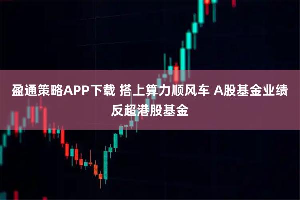 盈通策略APP下载 搭上算力顺风车 A股基金业绩反超港股基金