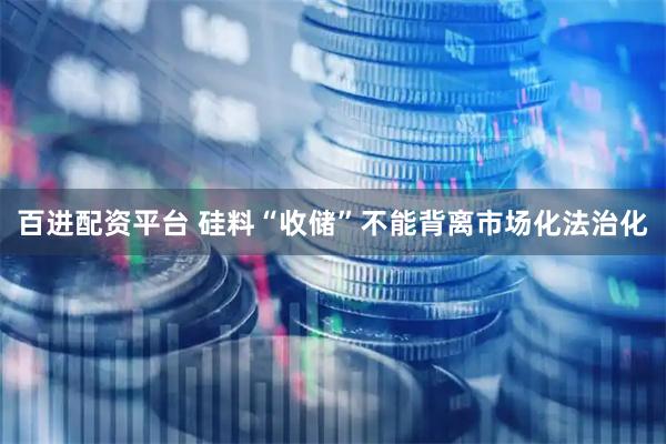 百进配资平台 硅料“收储”不能背离市场化法治化