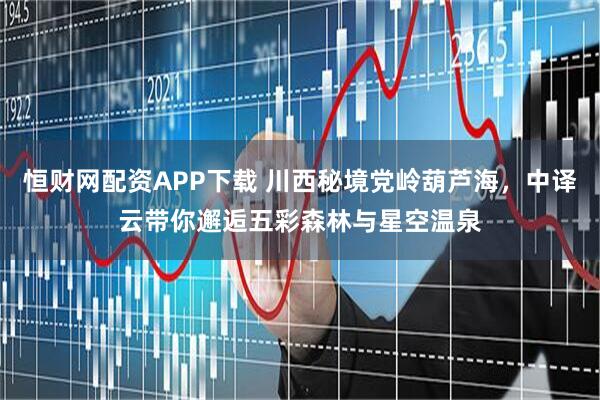 恒财网配资APP下载 川西秘境党岭葫芦海，中译云带你邂逅五彩森林与星空温泉