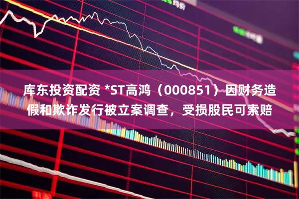 库东投资配资 *ST高鸿（000851）因财务造假和欺诈发行被立案调查，受损股民可索赔